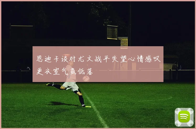 恩迪卡谈对尤文战平失望心情感叹更衣室气氛低落