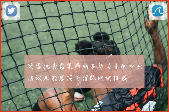 莫雷托透露莱昂纳多与马竞的口头协议未能落实将留队继续征战