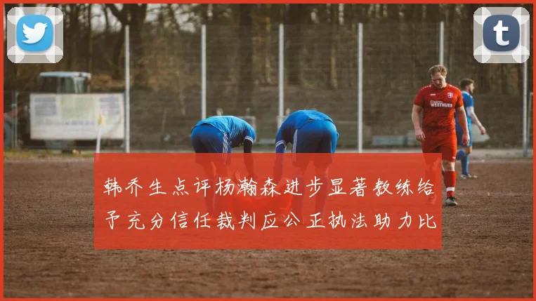 韩乔生点评杨瀚森进步显著教练给予充分信任裁判应公正执法助力比赛发展