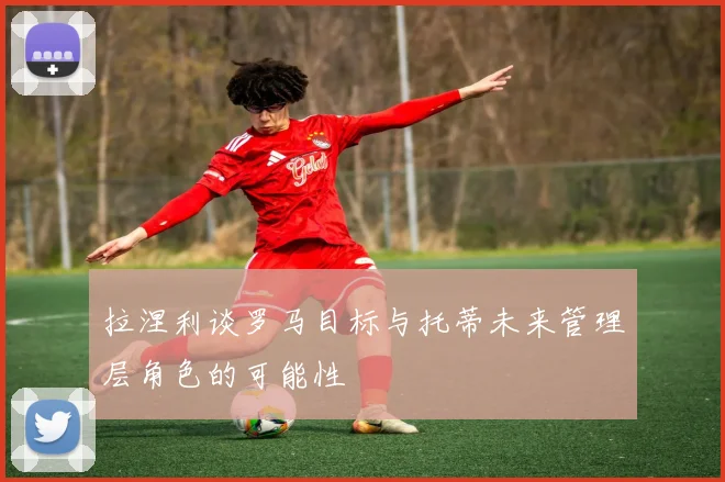 拉涅利谈罗马目标与托蒂未来管理层角色的可能性