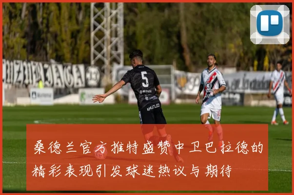 桑德兰官方推特盛赞中卫巴拉德的精彩表现引发球迷热议与期待