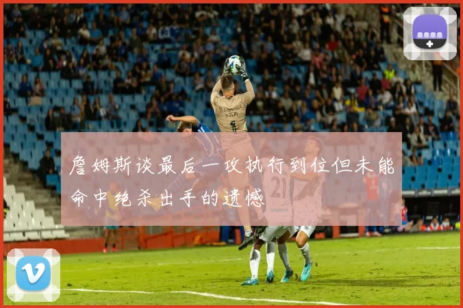 詹姆斯谈最后一攻执行到位但未能命中绝杀出手的遗憾