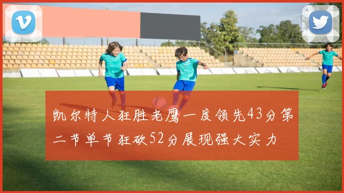 凯尔特人狂胜老鹰一度领先43分第二节单节狂砍52分展现强大实力