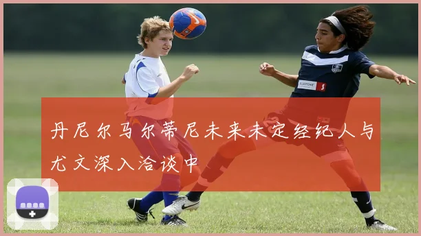 丹尼尔马尔蒂尼未来未定经纪人与尤文深入洽谈中