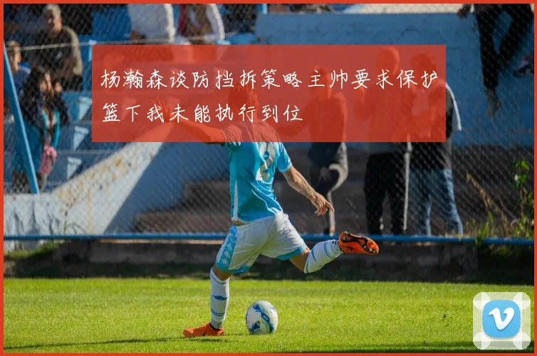 杨瀚森谈防挡拆策略主帅要求保护篮下我未能执行到位