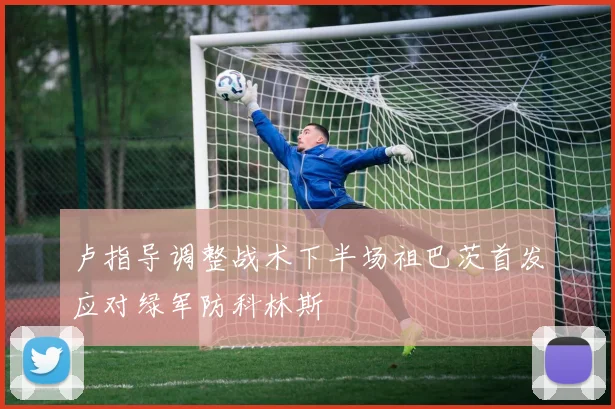 卢指导调整战术下半场祖巴茨首发应对绿军防科林斯