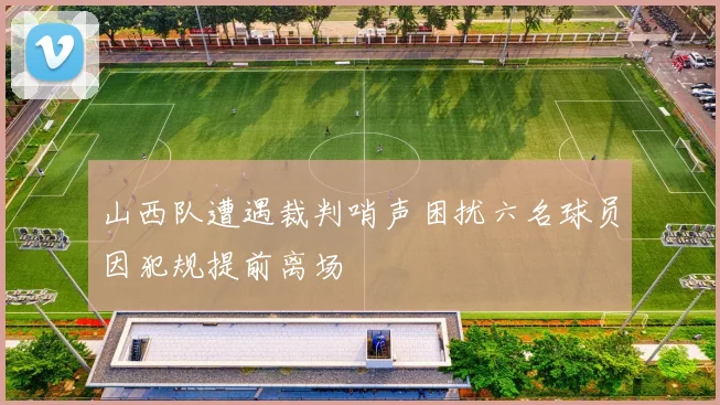 山西队遭遇裁判哨声困扰六名球员因犯规提前离场