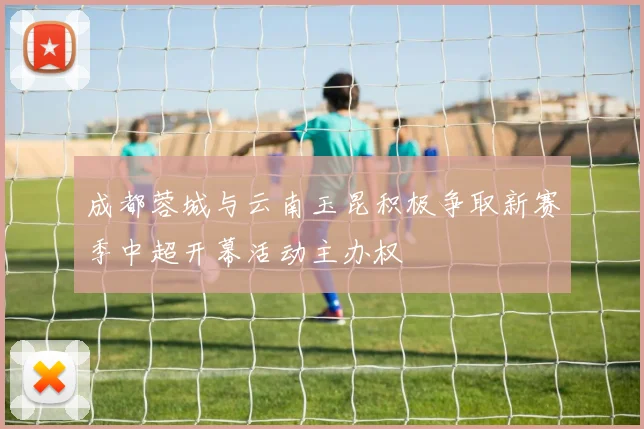 成都蓉城与云南玉昆积极争取新赛季中超开幕活动主办权