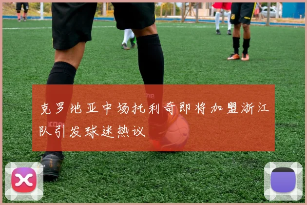 克罗地亚中场托利奇即将加盟浙江队引发球迷热议