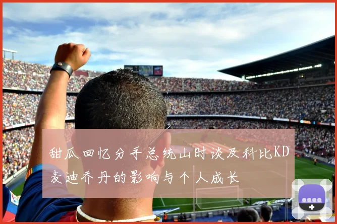 甜瓜回忆分手总统山时谈及科比KD麦迪乔丹的影响与个人成长