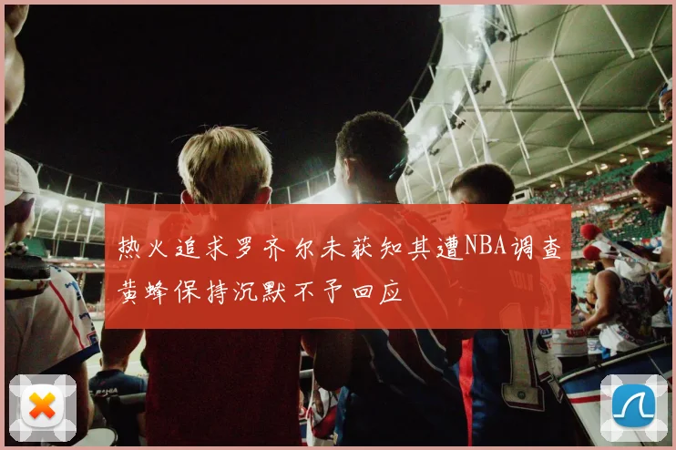 热火追求罗齐尔未获知其遭NBA调查黄蜂保持沉默不予回应