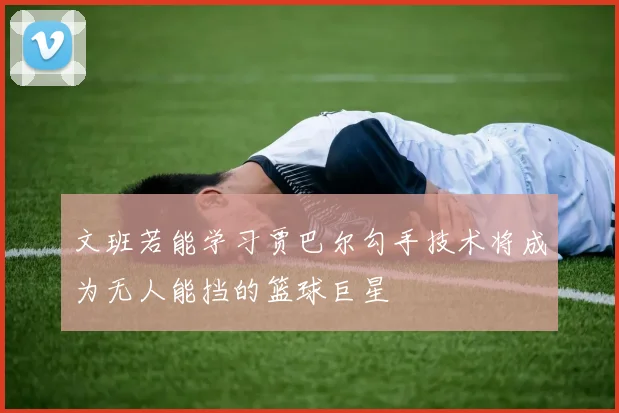 文班若能学习贾巴尔勾手技术将成为无人能挡的篮球巨星