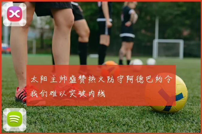 太阳主帅盛赞热火防守阿德巴约令我们难以突破内线