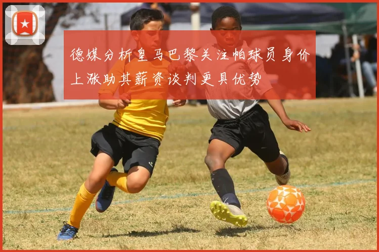 德媒分析皇马巴黎关注帕球员身价上涨助其薪资谈判更具优势