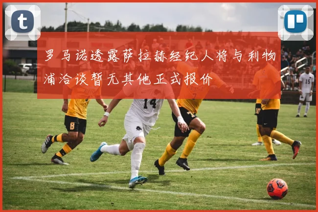罗马诺透露萨拉赫经纪人将与利物浦洽谈暂无其他正式报价