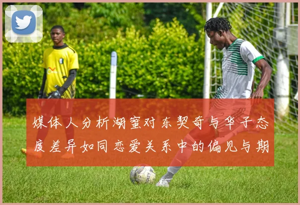 媒体人分析湖蜜对东契奇与华子态度差异如同恋爱关系中的偏见与期待