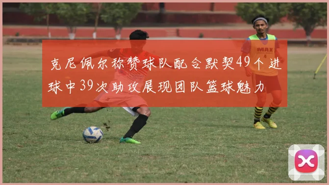 克尼佩尔称赞球队配合默契49个进球中39次助攻展现团队篮球魅力