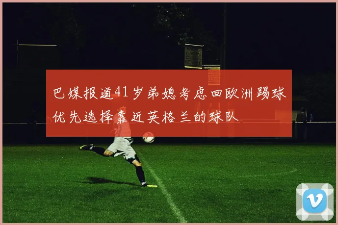 巴媒报道41岁弟媳考虑回欧洲踢球优先选择靠近英格兰的球队