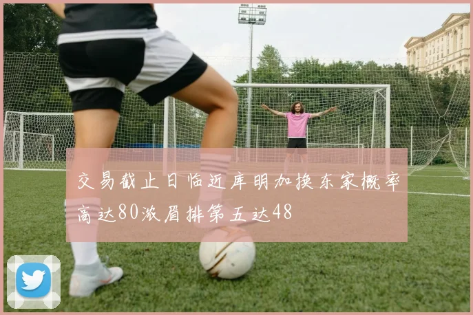 交易截止日临近库明加换东家概率高达80浓眉排第五达48