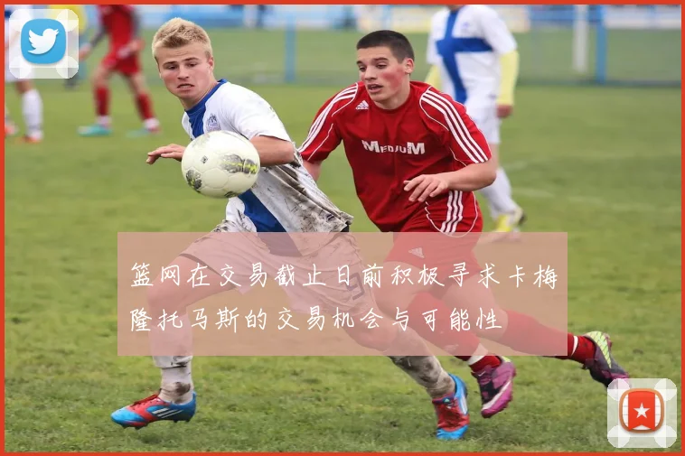 篮网在交易截止日前积极寻求卡梅隆托马斯的交易机会与可能性