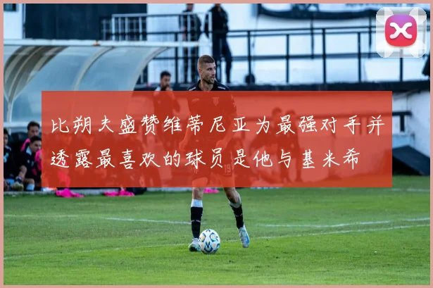 比朔夫盛赞维蒂尼亚为最强对手并透露最喜欢的球员是他与基米希