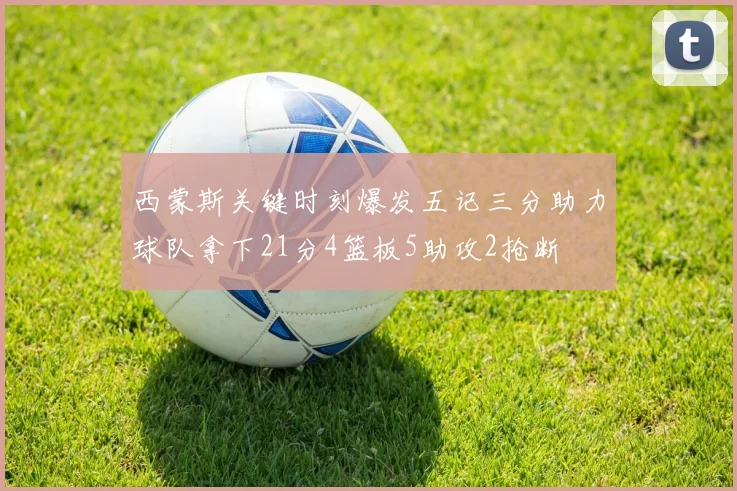 西蒙斯关键时刻爆发五记三分助力球队拿下21分4篮板5助攻2抢断