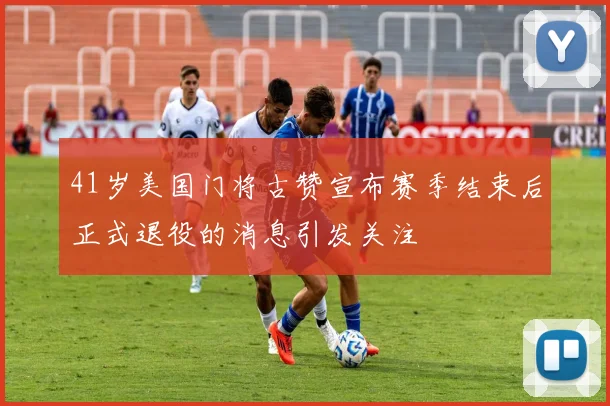 41岁美国门将古赞宣布赛季结束后正式退役的消息引发关注