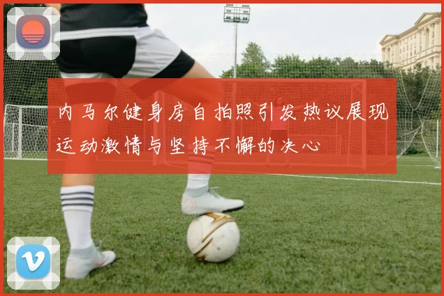 内马尔健身房自拍照引发热议展现运动激情与坚持不懈的决心