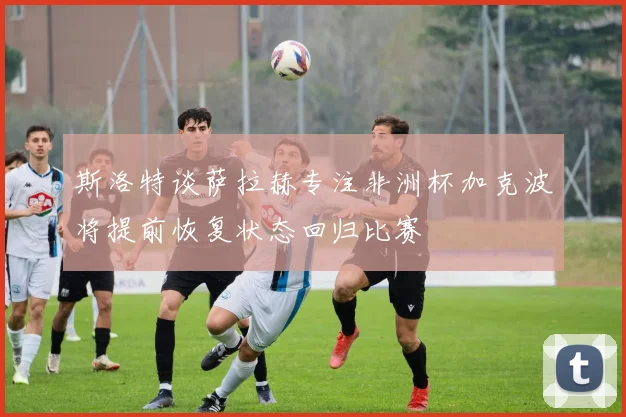 斯洛特谈萨拉赫专注非洲杯加克波将提前恢复状态回归比赛