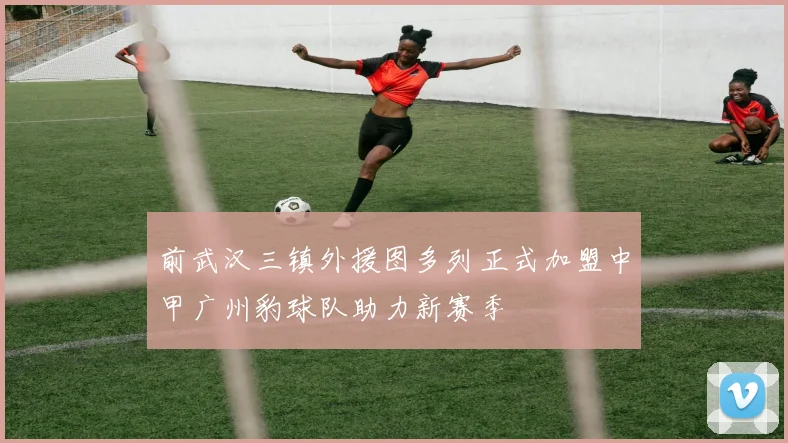 前武汉三镇外援图多列正式加盟中甲广州豹球队助力新赛季