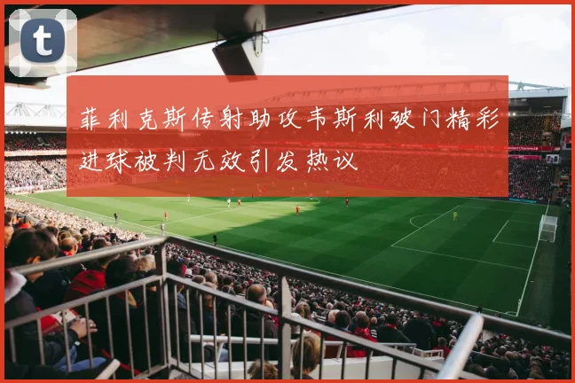菲利克斯传射助攻韦斯利破门精彩进球被判无效引发热议