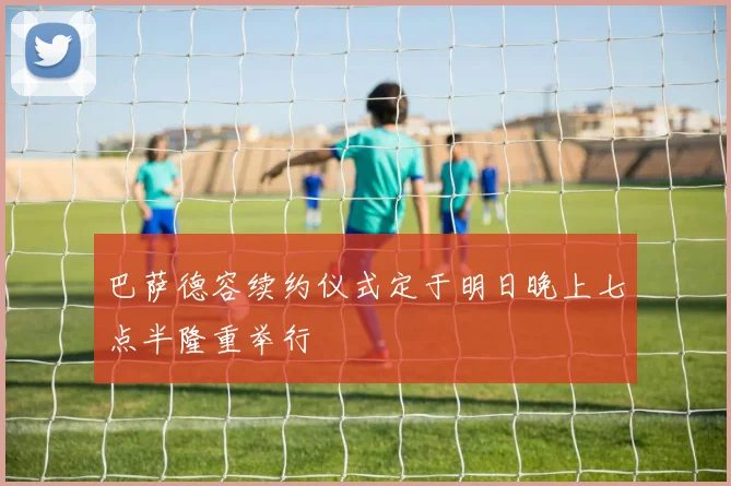巴萨德容续约仪式定于明日晚上七点半隆重举行