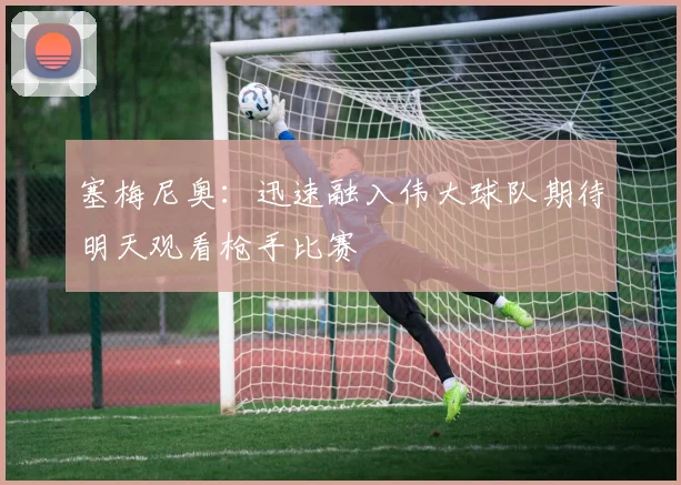 塞梅尼奥：迅速融入伟大球队期待明天观看枪手比赛