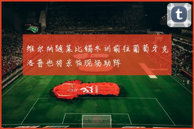 维尔纳随莱比锡冬训前往葡萄牙克洛普也将亲临现场助阵