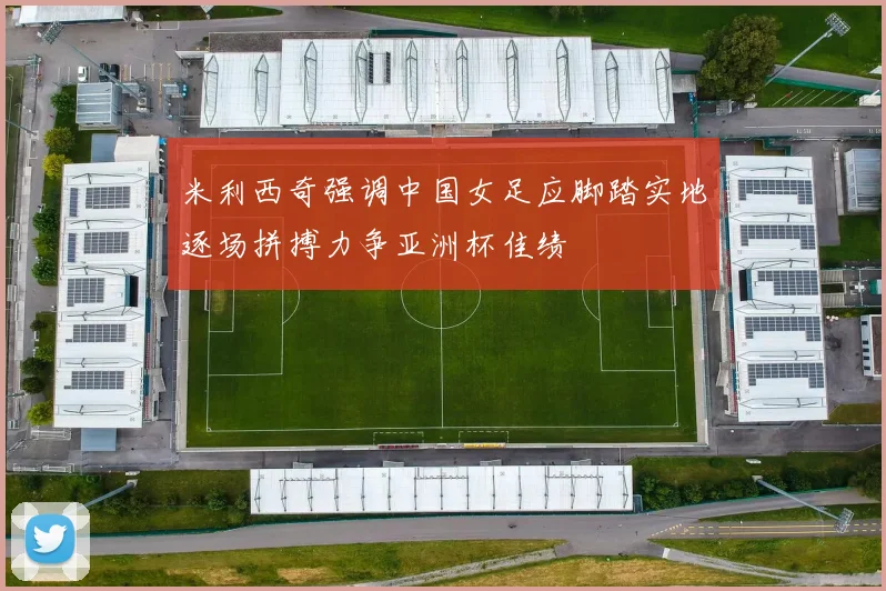 米利西奇强调中国女足应脚踏实地逐场拼搏力争亚洲杯佳绩