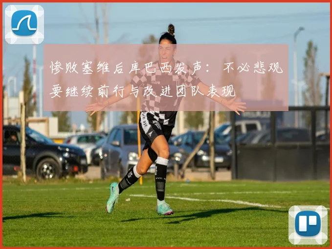 惨败塞维后库巴西发声：不必悲观要继续前行与改进团队表现