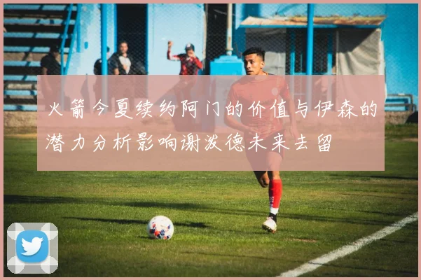 火箭今夏续约阿门的价值与伊森的潜力分析影响谢泼德未来去留