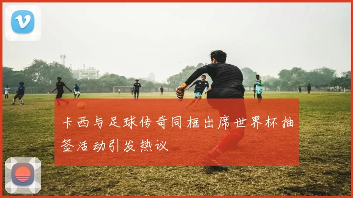 卡西与足球传奇同框出席世界杯抽签活动引发热议