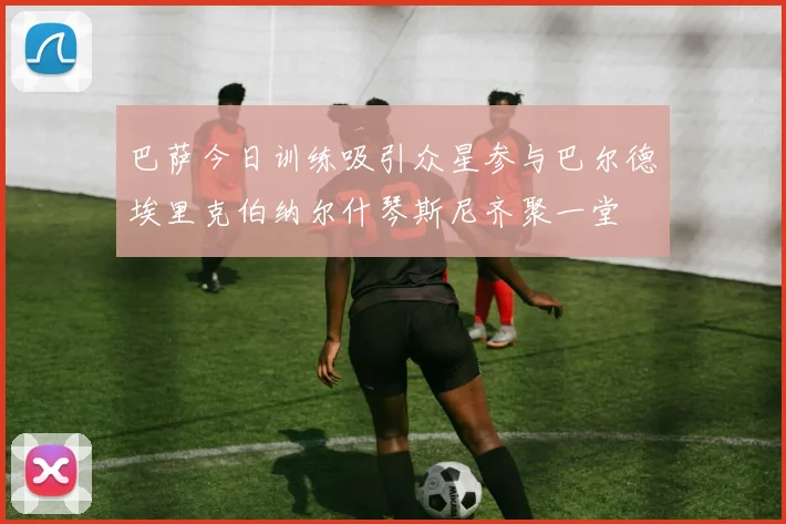 巴萨今日训练吸引众星参与巴尔德埃里克伯纳尔什琴斯尼齐聚一堂