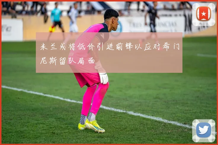 米兰或将低价引进前锋以应对希门尼斯留队局面