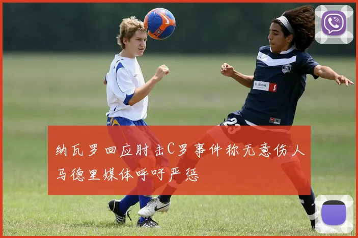 纳瓦罗回应肘击C罗事件称无意伤人马德里媒体呼吁严惩