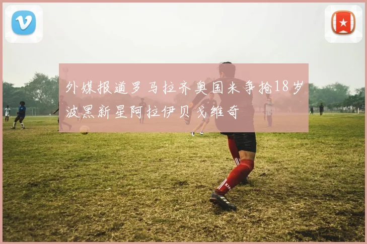 外媒报道罗马拉齐奥国米争抢18岁波黑新星阿拉伊贝戈维奇