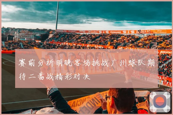 赛前分析明晚客场挑战广州球队期待二番战精彩对决