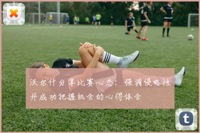 沃尔什分享比赛心态：强调侵略性并成功把握机会的心得体会