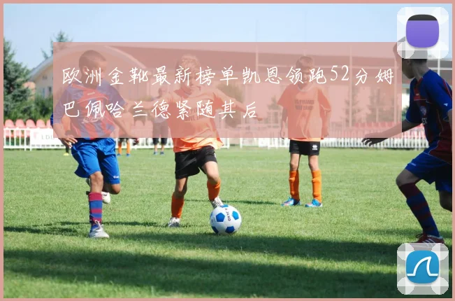 欧洲金靴最新榜单凯恩领跑52分姆巴佩哈兰德紧随其后