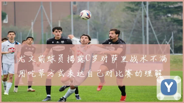 尤文前球员揭露C罗对萨里战术不满用吃草方式表达自己对比赛的理解
